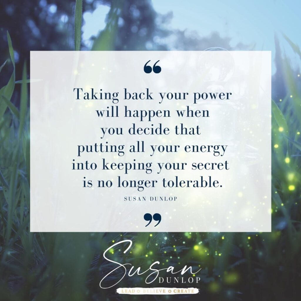 Taking back your power will happen when you decide that putting all your energy into keeping your secret is no longer tolerable. - Susan Dunlop 'speak the unspoken'